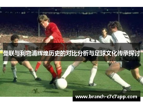 曼联与利物浦辉煌历史的对比分析与足球文化传承探讨